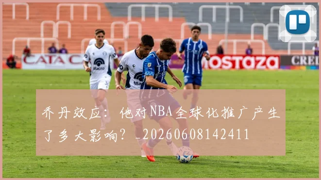 乔丹效应:他对NBA全球化推广产生了多大影响?_20260608142411
