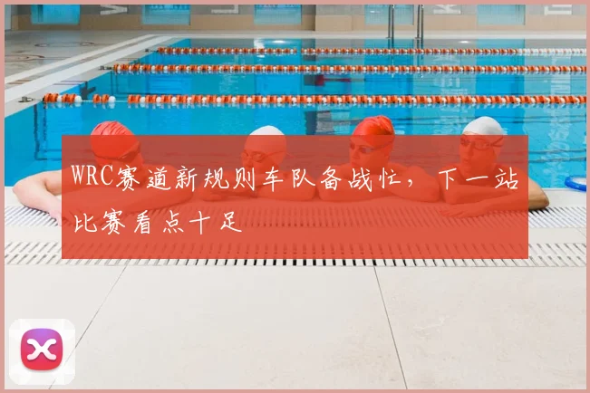 WRC赛道新规则车队备战忙,下一站比赛看点十足