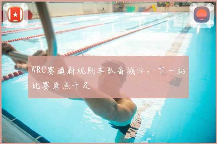 WRC赛道新规则车队备战忙，下一站比赛看点十足