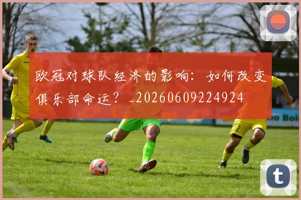 欧冠对球队经济的影响:如何改变俱乐部命运?_20260609224924
