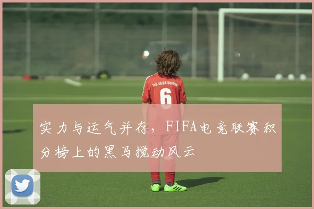 实力与运气并存，FIFA电竞联赛积分榜上的黑马搅动风云