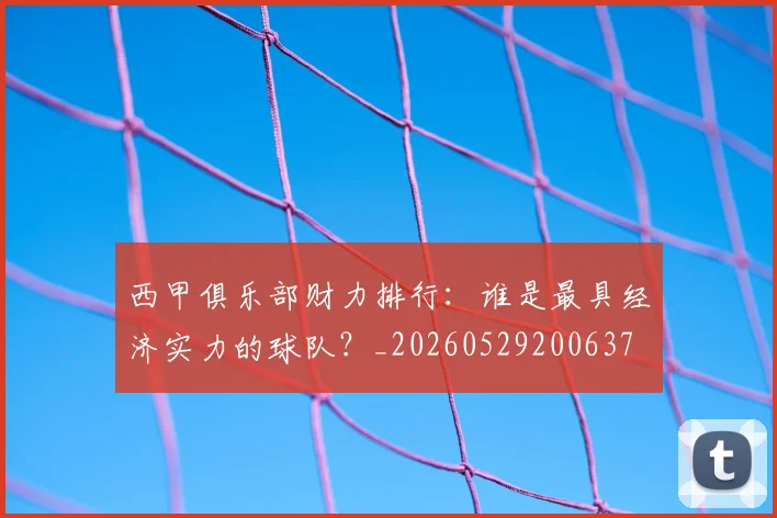 西甲俱乐部财力排行：谁是最具经济实力的球队？_20260529200637