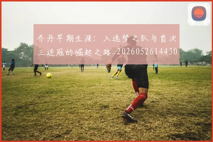 乔丹早期生涯：入选梦之队与首次三连冠的崛起之路_20260526144302